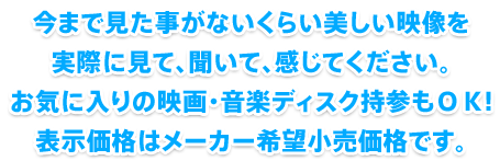 今まで見た事がないくらい美しい映像を実際に見て、聞いて、感じてください。お気に入りの映画・音楽ディスク持参もOK!表示価格はメーカー希望小売価格です。